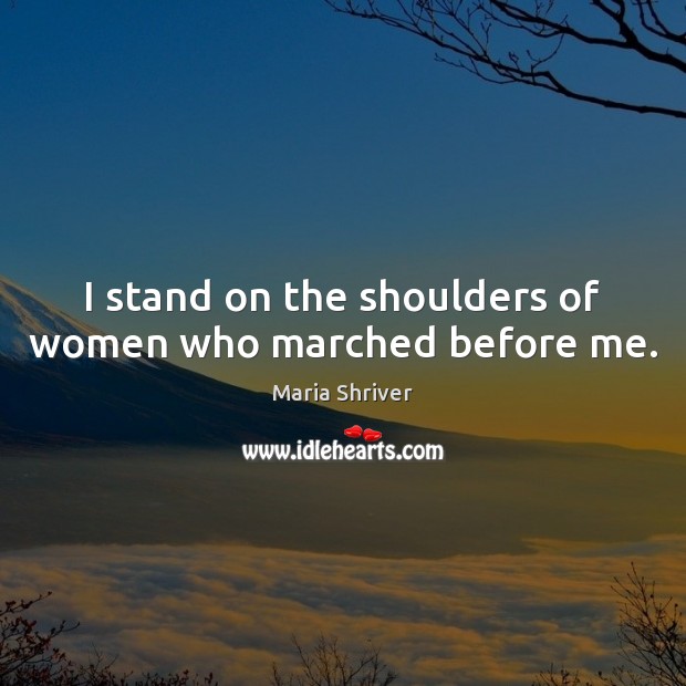 I stand on the shoulders of women who marched before me. Maria Shriver Picture Quote