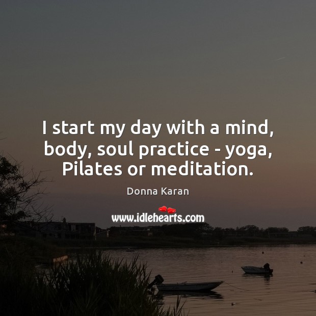 I start my day with a mind, body, soul practice – yoga, Pilates or meditation. Donna Karan Picture Quote