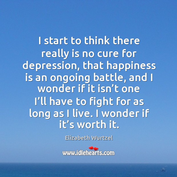 I start to think there really is no cure for depression, that happiness is an ongoing battle Elizabeth Wurtzel Picture Quote