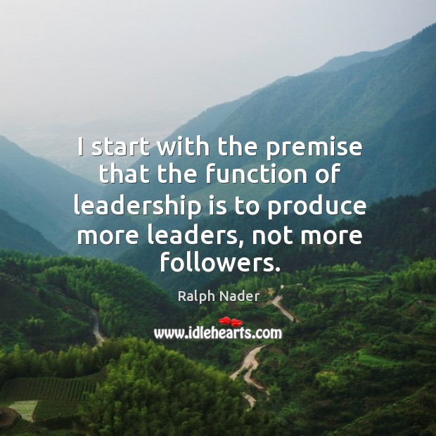 I start with the premise that the function of leadership is to produce more leaders, not more followers. Ralph Nader Picture Quote