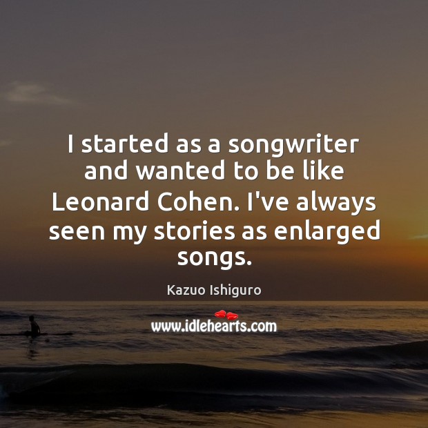 I started as a songwriter and wanted to be like Leonard Cohen. Kazuo Ishiguro Picture Quote