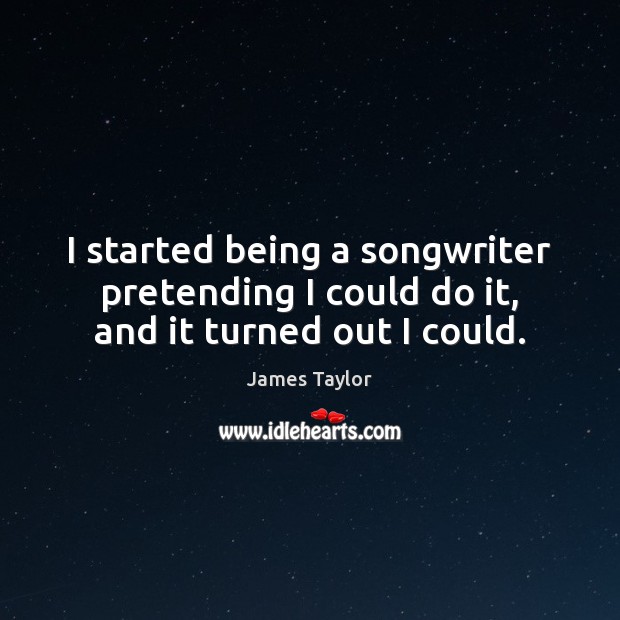 I started being a songwriter pretending I could do it, and it turned out I could. James Taylor Picture Quote