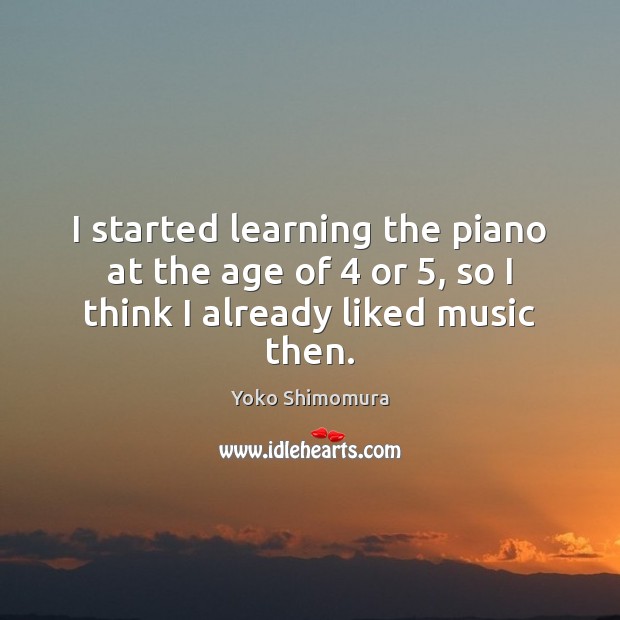 I started learning the piano at the age of 4 or 5, so I think I already liked music then. Yoko Shimomura Picture Quote