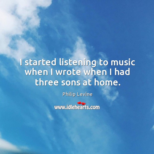 I started listening to music when I wrote when I had three sons at home. Philip Levine Picture Quote