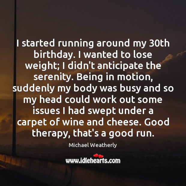 I started running around my 30th birthday. I wanted to lose weight; 