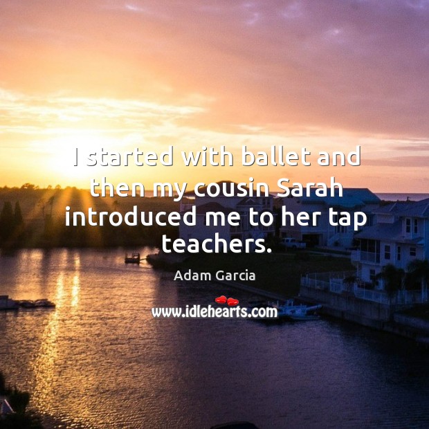 I started with ballet and then my cousin sarah introduced me to her tap teachers. Adam Garcia Picture Quote