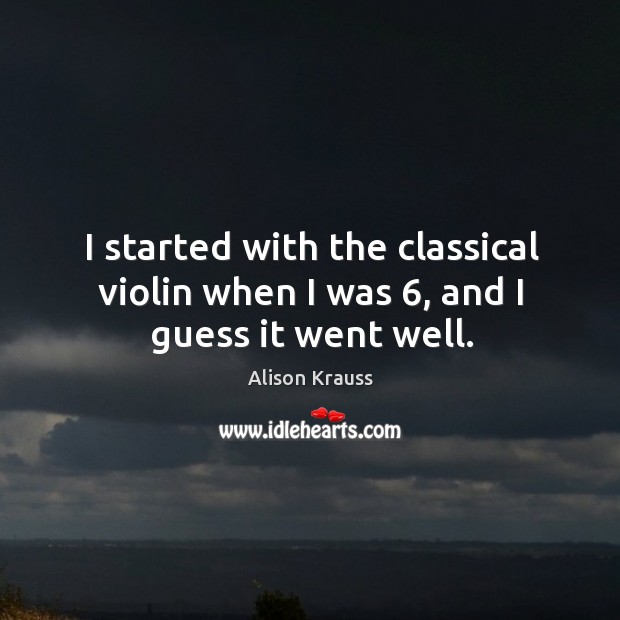 I started with the classical violin when I was 6, and I guess it went well. Alison Krauss Picture Quote
