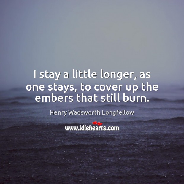 I stay a little longer, as one stays, to cover up the embers that still burn. Henry Wadsworth Longfellow Picture Quote