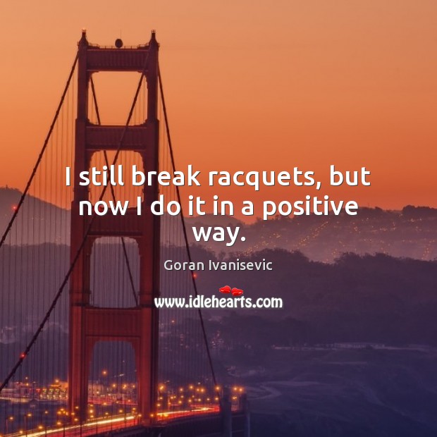 I still break racquets, but now I do it in a positive way. Goran Ivanisevic Picture Quote