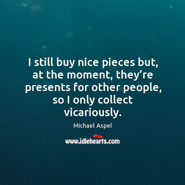 I still buy nice pieces but, at the moment, they’re presents for other people, so I only collect vicariously. Michael Aspel Picture Quote
