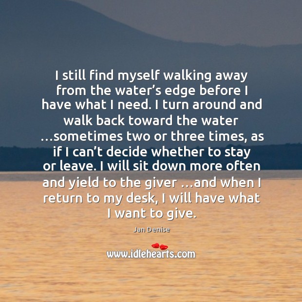 I still find myself walking away from the water’s edge before I have what I need. 