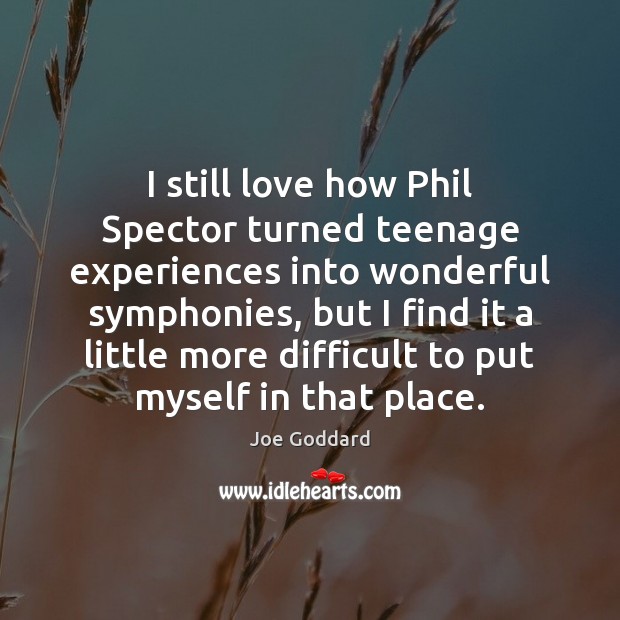 I still love how Phil Spector turned teenage experiences into wonderful symphonies, 