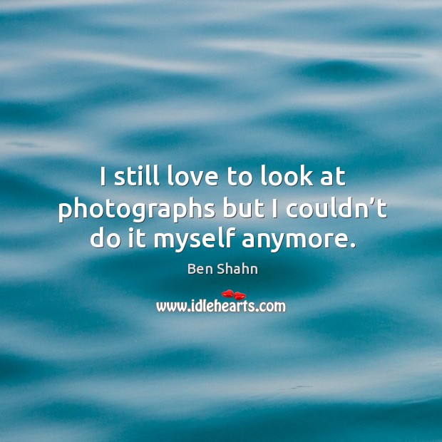 I still love to look at photographs but I couldn’t do it myself anymore. Ben Shahn Picture Quote
