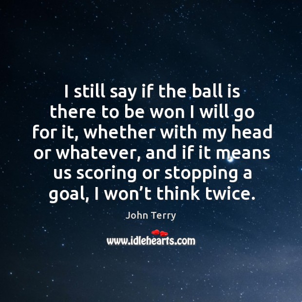 I still say if the ball is there to be won I will go for it, whether with my head or John Terry Picture Quote