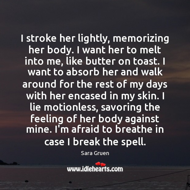 I stroke her lightly, memorizing her body. I want her to melt Sara Gruen Picture Quote