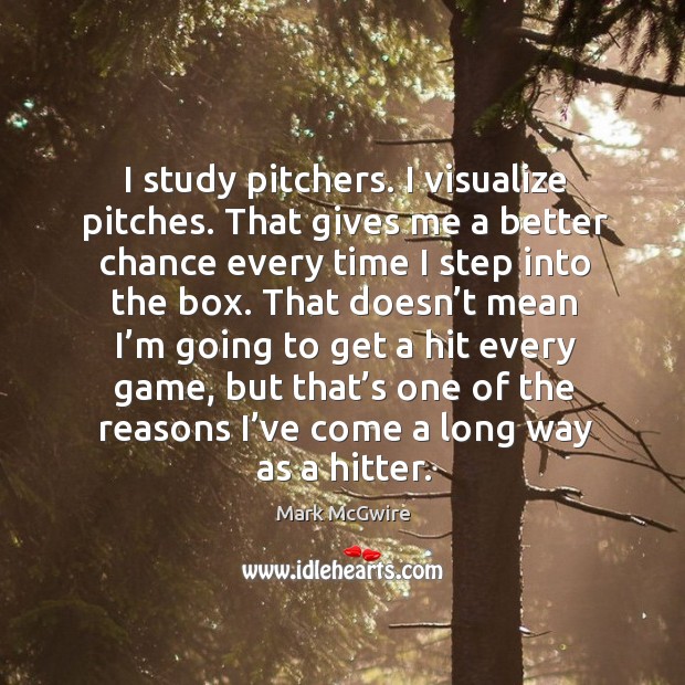 I study pitchers. I visualize pitches. That gives me a better chance every time I step into the box. Mark McGwire Picture Quote