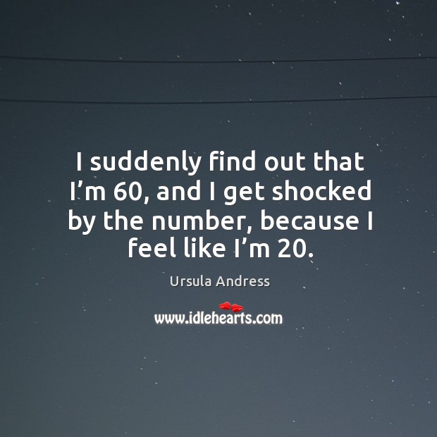 I suddenly find out that I’m 60, and I get shocked by the number, because I feel like I’m 20. Image