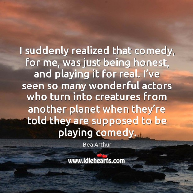 I suddenly realized that comedy, for me, was just being honest, and playing it for real. Bea Arthur Picture Quote