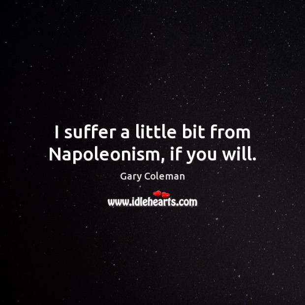 I suffer a little bit from Napoleonism, if you will. 