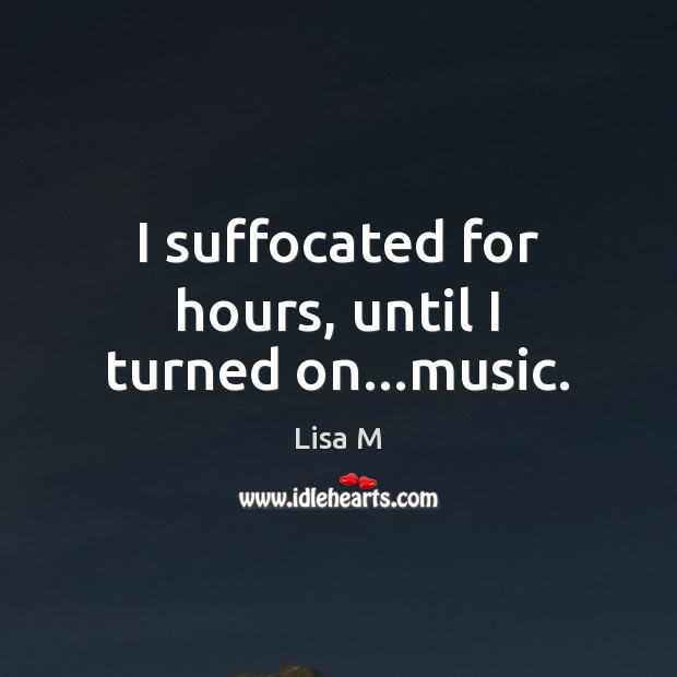 I suffocated for hours, until I turned on…music. Lisa M Picture Quote