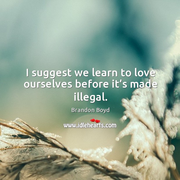 I suggest we learn to love ourselves before it’s made illegal. Image