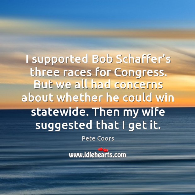 I supported bob schaffer’s three races for congress. But we all had concerns about whether Pete Coors Picture Quote