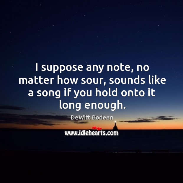 I suppose any note, no matter how sour, sounds like a song if you hold onto it long enough. DeWitt Bodeen Picture Quote