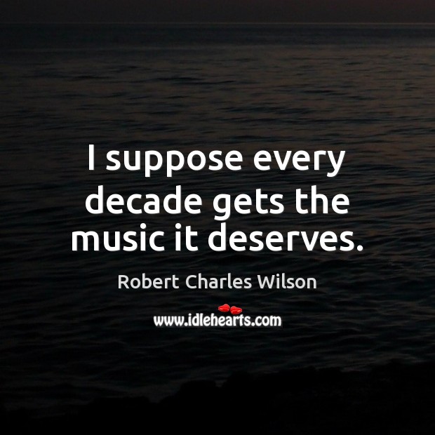 I suppose every decade gets the music it deserves. Robert Charles Wilson Picture Quote
