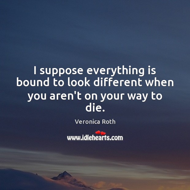 I suppose everything is bound to look different when you aren’t on your way to die. Veronica Roth Picture Quote