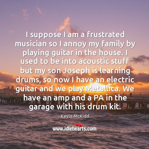 I suppose I am a frustrated musician so I annoy my family by playing guitar in the house. Image