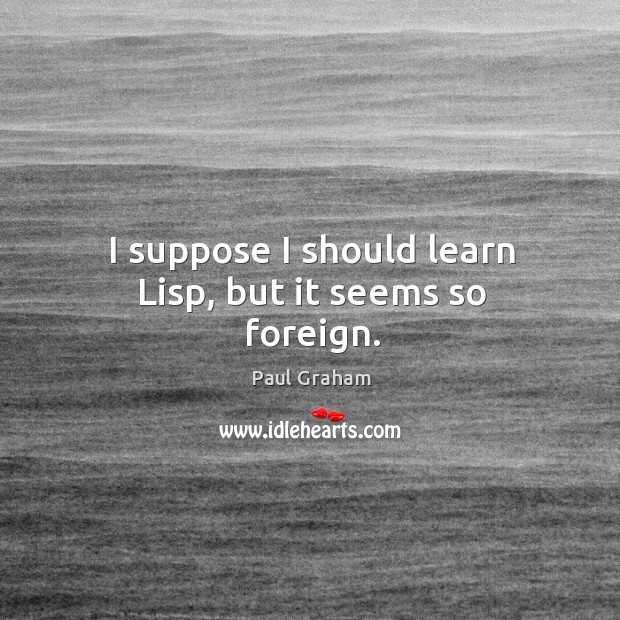 I suppose I should learn lisp, but it seems so foreign. Paul Graham Picture Quote