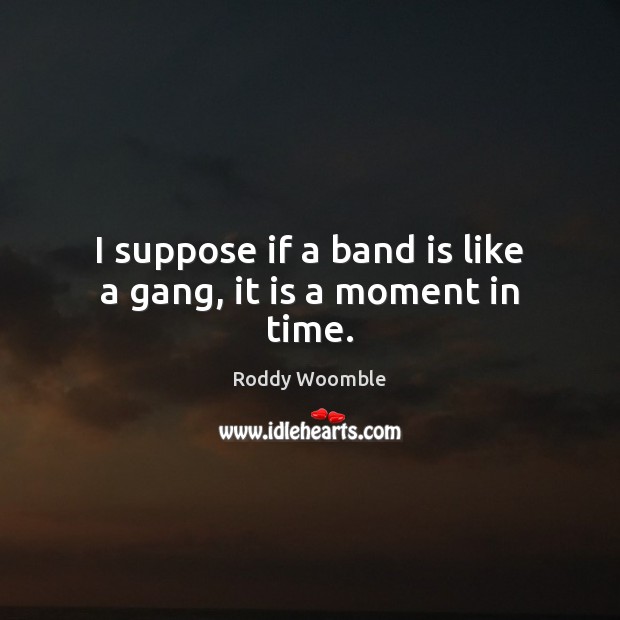 I suppose if a band is like a gang, it is a moment in time. Image