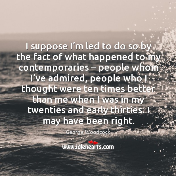 I suppose I’m led to do so by the fact of what happened to my contemporaries – people whom I’ve admired George Woodcock Picture Quote