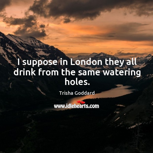 I suppose in london they all drink from the same watering holes. Trisha Goddard Picture Quote
