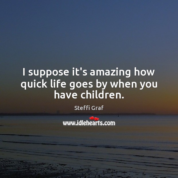 I suppose it’s amazing how quick life goes by when you have children. Steffi Graf Picture Quote