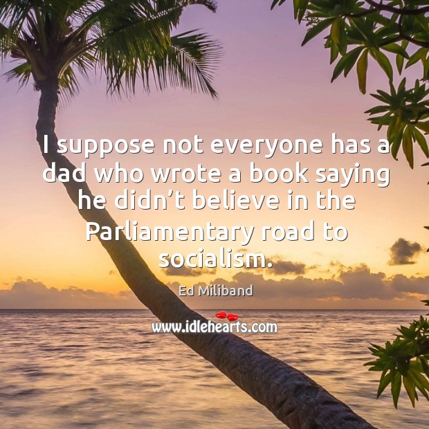 I suppose not everyone has a dad who wrote a book saying he didn’t believe in the parliamentary road to socialism. Ed Miliband Picture Quote