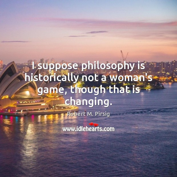 I suppose philosophy is historically not a woman’s game, though that is changing. Robert M. Pirsig Picture Quote