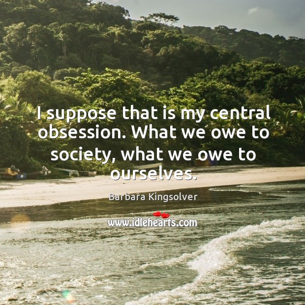 I suppose that is my central obsession. What we owe to society, what we owe to ourselves. Barbara Kingsolver Picture Quote