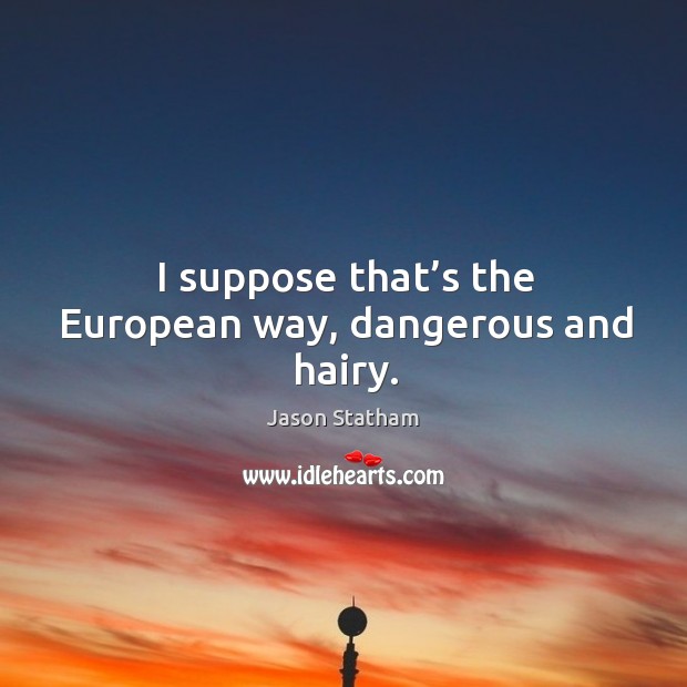 I suppose that’s the european way, dangerous and hairy. Image