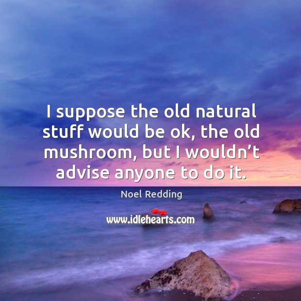I suppose the old natural stuff would be ok, the old mushroom, but I wouldn’t advise anyone to do it. Image