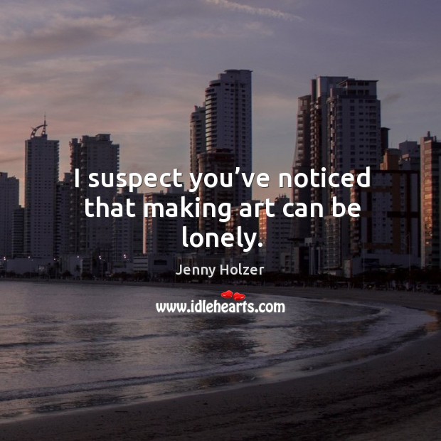 I suspect you’ve noticed that making art can be lonely. Jenny Holzer Picture Quote