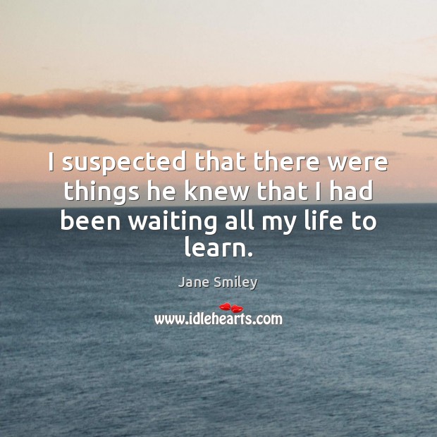I suspected that there were things he knew that I had been waiting all my life to learn. Jane Smiley Picture Quote