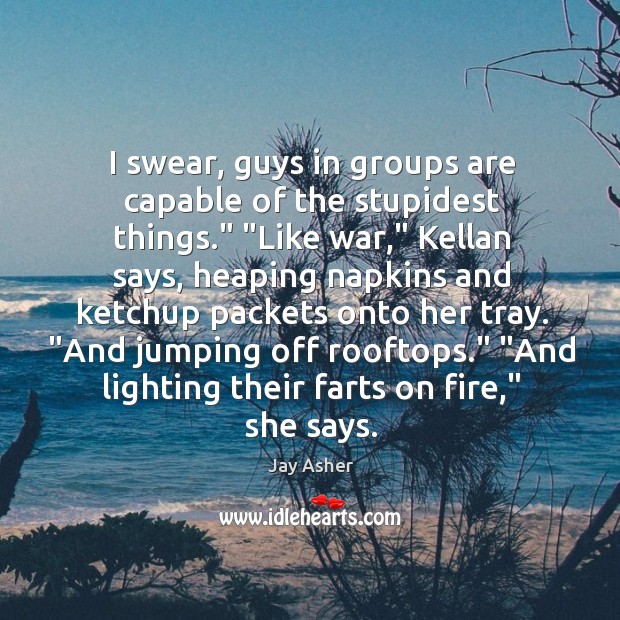 I swear, guys in groups are capable of the stupidest things.” “Like Jay Asher Picture Quote