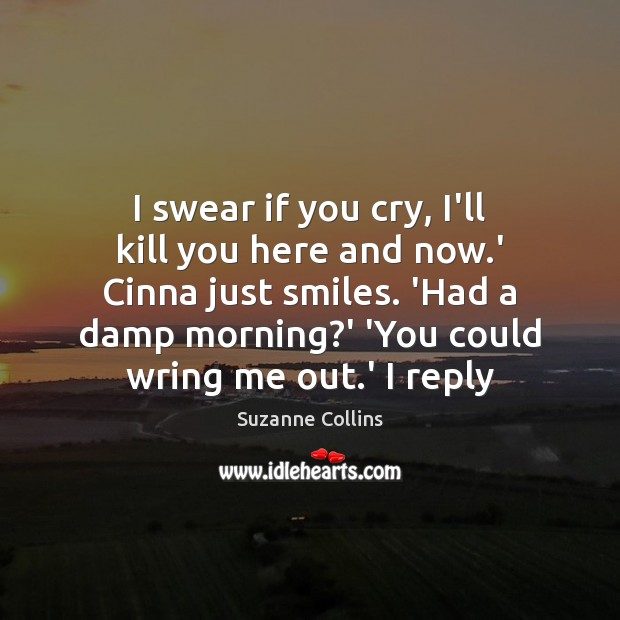 I swear if you cry, I’ll kill you here and now.’ Suzanne Collins Picture Quote