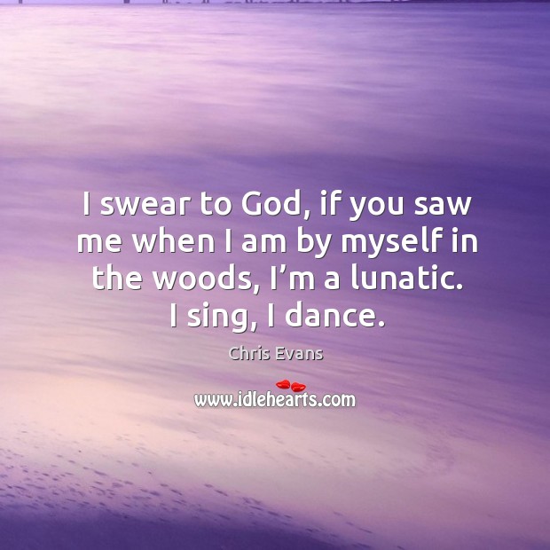 I swear to God, if you saw me when I am by myself in the woods, I’m a lunatic. I sing, I dance. Chris Evans Picture Quote