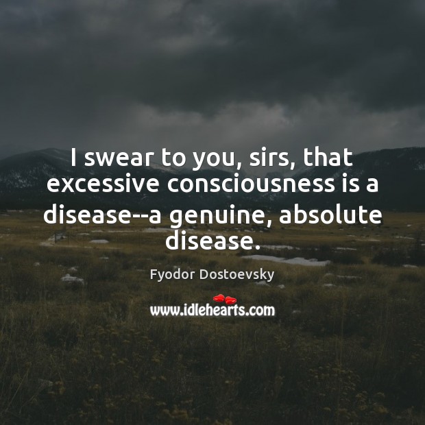 I swear to you, sirs, that excessive consciousness is a disease–a genuine, Fyodor Dostoevsky Picture Quote