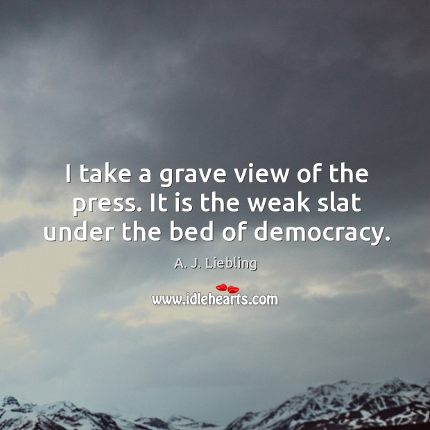 I take a grave view of the press. It is the weak slat under the bed of democracy. A. J. Liebling Picture Quote