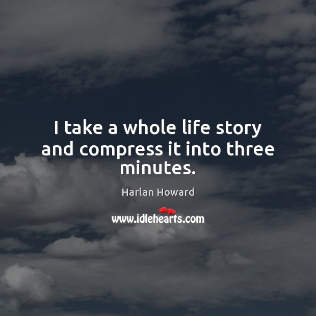 I take a whole life story and compress it into three minutes. Image