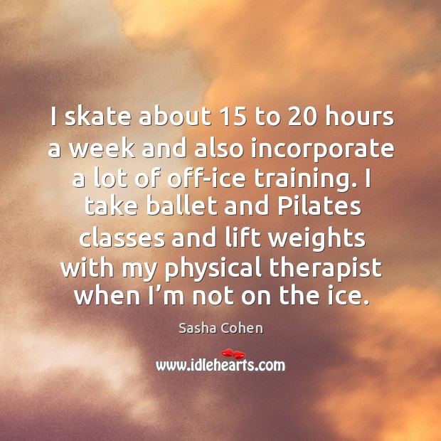 I take ballet and pilates classes and lift weights with my physical therapist when I’m not on the ice. Sasha Cohen Picture Quote