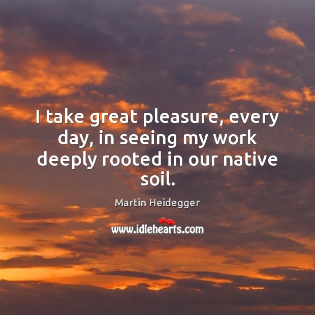 I take great pleasure, every day, in seeing my work deeply rooted in our native soil. Martin Heidegger Picture Quote